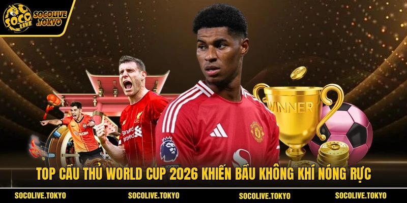 Top cầu thủ World Cup 2026 khiến bầu không khí nóng rực